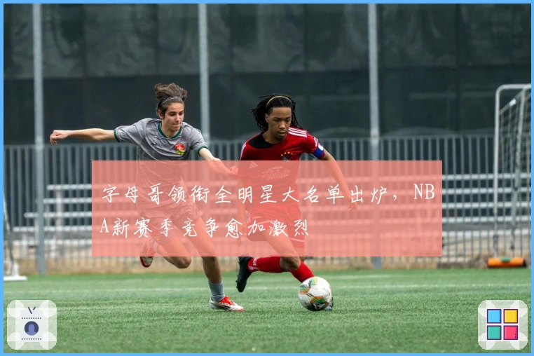 字母哥领衔全明星大名单出炉，NBA新赛季竞争愈加激烈