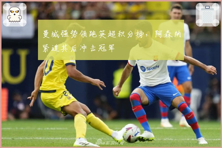 曼城强势领跑英超积分榜，阿森纳紧追其后冲击冠军