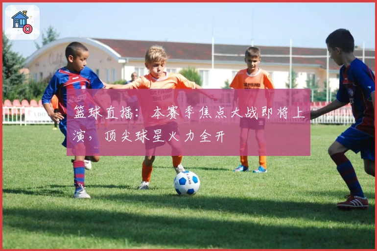 篮球直播：本赛季焦点大战即将上演，顶尖球星火力全开