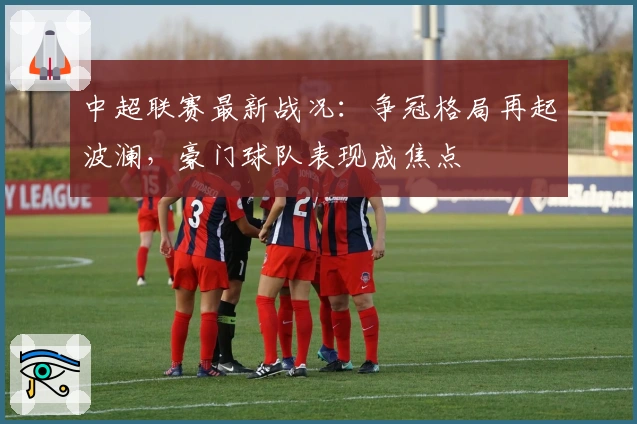 中超联赛最新战况:争冠格局再起波澜,豪门球队表现成焦点
