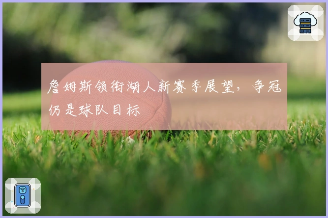 詹姆斯领衔湖人新赛季展望,争冠仍是球队目标