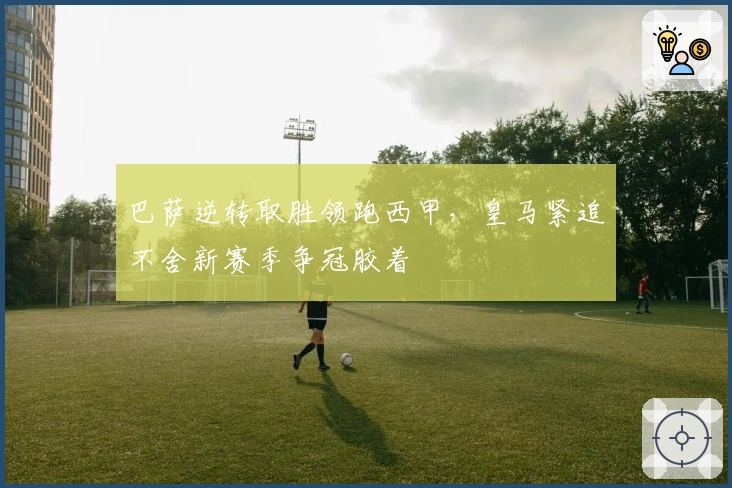 巴萨逆转取胜领跑西甲，皇马紧追不舍新赛季争冠胶着