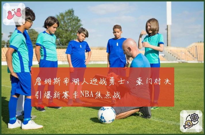 詹姆斯率湖人迎战勇士，豪门对决引爆新赛季NBA焦点战